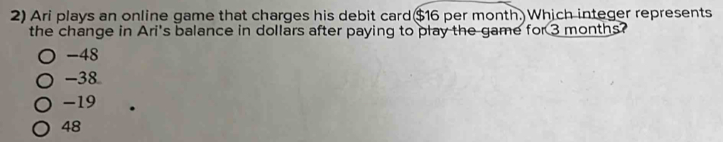 Ari plays an online game that charges his debit card $16 per month. Which integer represents
the change in Ari's balance in dollars after paying to play the game for 3 months?
-48
-38
-19
48