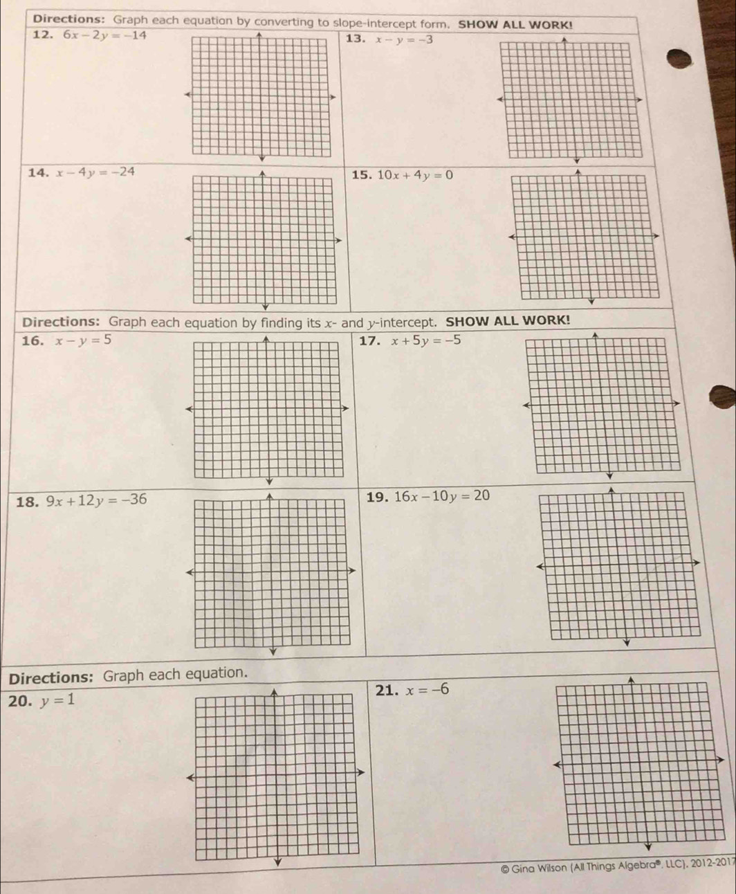 Directions: Graph each equation by converting to slope-intercept form, SHOW ALL WORK! 
12. 6x-2y=-14 13. x-y=-3
14. x-4y=-24 15. 10x+4y=0
Directions: Graph each equation by finding its x - and y-intercept. SHOW ALL WORK! 
16. x-y=5 17. x+5y=-5
18. 9x+12y=-36 19. 16x-10y=20
Directions: Graph each equation. 
21. x=-6
20. y=1
© Gina Wilson (All Things Algebra®. LLC), 2012-2017