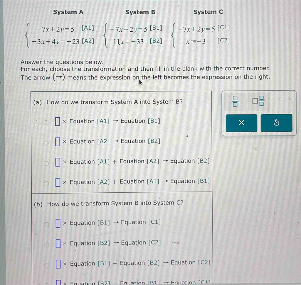 System A System B System C
beginarrayl -7x+2y=5[A1] -3x+4y=-23[A2]endarray. beginarrayl -7x+2y=5[B1] 11x=-33[B2]endarray. beginarrayl -7x+2y=5[C1] x=-3[C2]endarray.
Answer the questions below.
For each, choose the transformation and then fill in the blank with the correct number.
The arrow (→) means the expression on the left becomes the expression on the right.
 □ /□   □  □ /□  
×
Equation [B2] + Equation [B1] → Equation [C1]