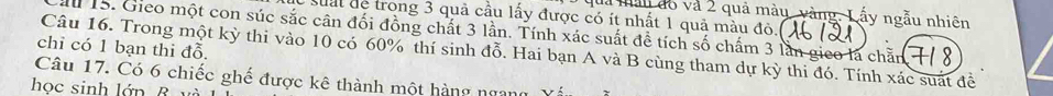 là mản đó và 2 quả mày_ vàng. Lấy ngẫu nhiên 
suất de trong 3 quả cầu lấy được có ít nhất 1 quả màu đỏ.( 
au 15. Gieo một con súc sắc cân đối đồng chất 3 lần. Tính xác suất đề tích số chấm 3 lần gico là chăn 
chỉ có 1 bạn thi đỗ. 
Câu 16. Trong một kỳ thi vào 10 có 60% thí sinh đỗ. Hai bạn A và B cùng tham dự kỳ thi đó. Tính xác suát đề 
Câu 17. Có 6 chiếc ghế được kê thành một hàng ngang 
học sinh lớn B