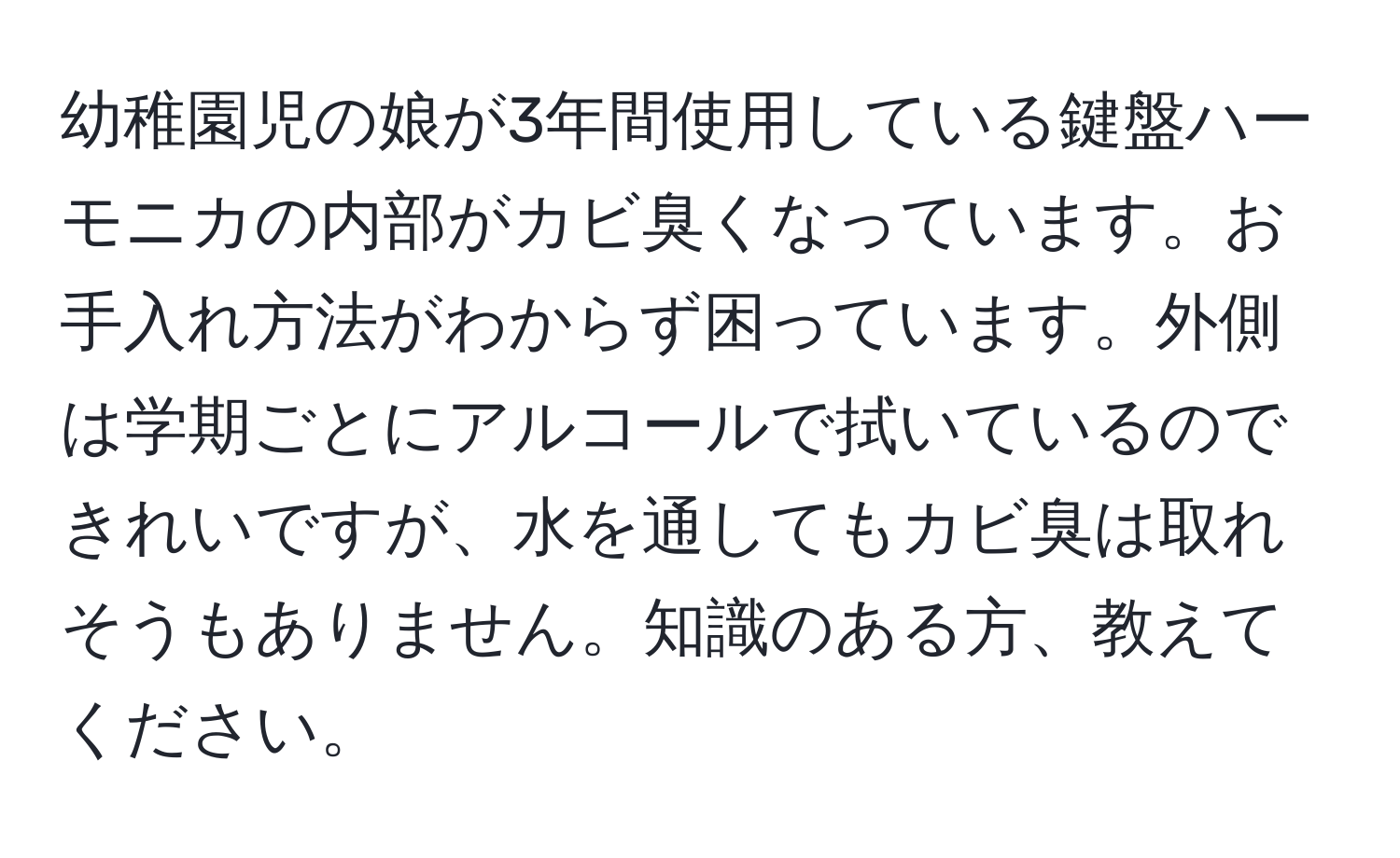 幼稚園児の娘が3年間使用している鍵盤ハーモニカの内部がカビ臭くなっています。お手入れ方法がわからず困っています。外側は学期ごとにアルコールで拭いているのできれいですが、水を通してもカビ臭は取れそうもありません。知識のある方、教えてください。