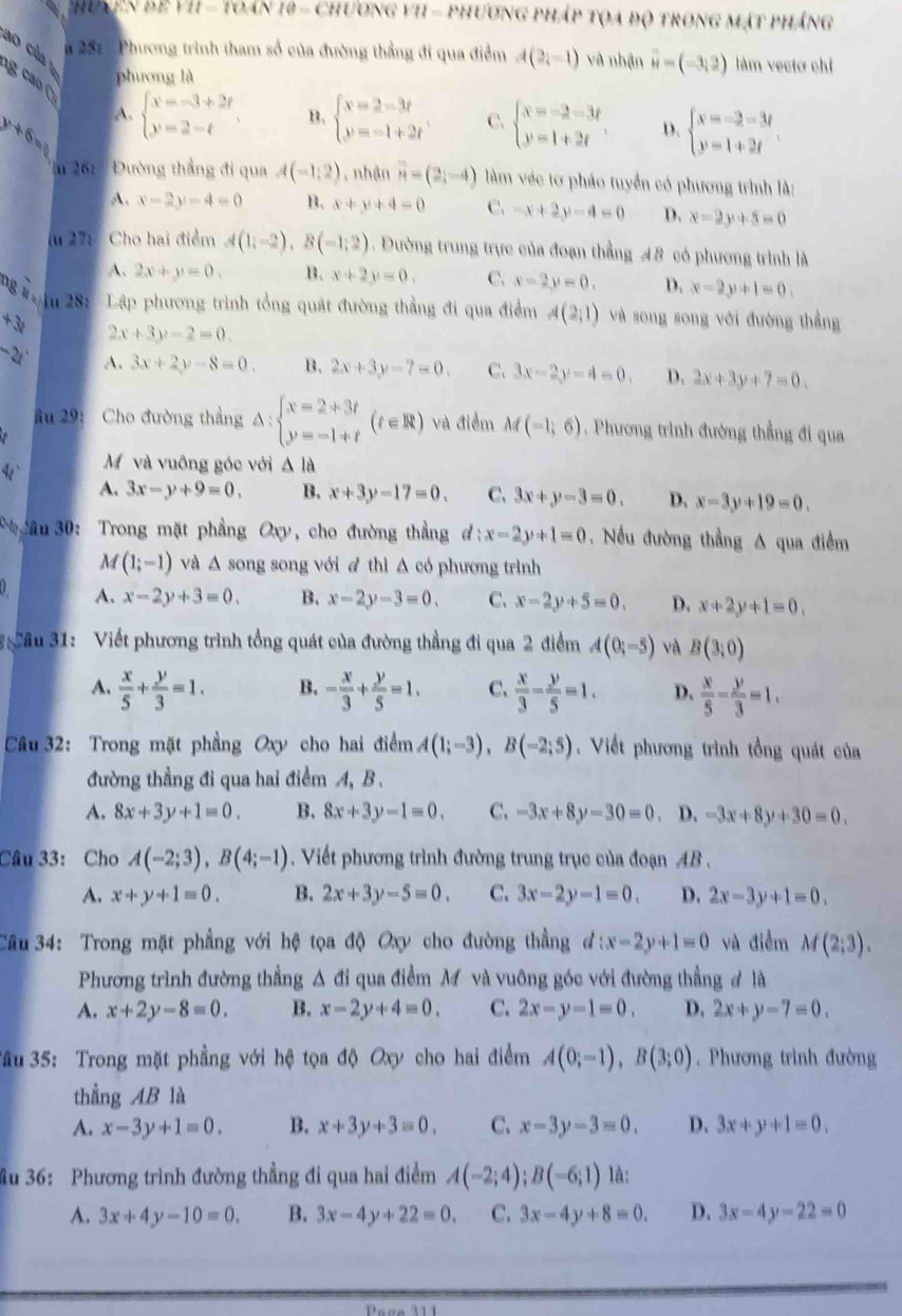 huyễn để VI = toán 10 - chương vI - phương pháp tọa độ trong mật pháng
ao của
* 287 : Phương trình tham số của đường thẳng đi qua điểm A(2i-1) và nhận vector H=(-3,2) làm vectơ chỉ
phương là
g c  (
A.
y+6= beginarrayl x=-3+2t y=2-tendarray. B. beginarrayl x=2-3t y=-1+2tendarray. C. beginarrayl x=-2-3t y=1+2tendarray. D. beginarrayl x=-2=3t y=1+2tendarray.
*m 262 '   Đường thắng đi qua A(-1,2) , nhận vector n=(2,-4) làm véc tơ pháo tuyển có phương trình là:
A. x-2y-4=0 B. x+y+4=0 C. -x+2y-4=0 D. x-2y+5=0
(u 27:  Cho hai điểm A(1;-2),B(-1;2). Đường trung trực của đoạn thẳng 48 có phương trình là
A. 2x+y=0. B. x+2y=0. C. x-2y=0. D. x-2y+1=0.
Tạ n 28: Lập phương trình tổng quát đường thẳng đi qua điểm A(2;1) và song song với đường thẳng
+3t 2x+3y-2=0.
-2r A. 3x+2y-8=0. B. 2x+3y-7=0. C. 3x-2y-4=0. D. 2x+3y+7=0.
âu 29: Cho đường thẳng △ :beginarrayl x=2+3t y=-1+tendarray. (t∈ R) và điểm M(-1,6). Phương trình đường thẳng đi qua
M và vuông góc với Δ là
A. 3x-y+9=0. B. x+3y-17=0. C. 3x+y-3=0. D. x-3y+19=0.
*  yâu 30: Trong mặt phẳng Oxy, cho đường thẳng d:x-2y+1=0 Nếu đường thẳng A qua điểm
M (1;-1) và △ , song song với à thì Δ có phương trình
a A. x-2y+3=0. B. x-2y-3=0. C. x-2y+5=0. D. x+2y+1=0,
* âu 31: Viết phương trình tổng quát của đường thẳng đi qua 2 điểm A(0;-5) và B(3,0)
A.  x/5 + y/3 =1. B. - x/3 + y/5 =1. C、  x/3 - y/5 =1. D.  x/5 - y/3 =1.
Câu 32: Trong mặt phẳng Oxy cho hai điểm A(1;-3),B(-2;5).  Viết phương trình tổng quát của
đường thẳng đi qua hai điểm A, B.
A. 8x+3y+1=0. B. 8x+3y-1=0. C. -3x+8y-30=0. D. -3x+8y+30=0.
Câu 33: Cho A(-2;3),B(4;-1). Viết phương trình đường trung trục của đoạn AB .
A. x+y+1=0. B. 2x+3y-5=0. C. 3x-2y-1=0. D. 2x-3y+1=0.
Câu 34: Trong mặt phẳng với hệ tọa độ Oxy cho đường thẳng d:x-2y+1=0 và điểm M(2;3).
Phương trình đường thẳng Δ đi qua điểm M và vuỡng góc với đường thẳng # là
A. x+2y-8=0. B. x-2y+4=0. C. 2x-y-1=0. D. 2x+y-7=0.
3ầu 35: Trong mặt phẳng với hệ tọa độ Oxy cho hai điểm A(0;-1),B(3;0). Phương trình đường
thẳng AB là
A. x-3y+1=0. B. x+3y+3=0. C. x-3y-3=0. D. 3x+y+1=0.
ầu 36: Phương trình đường thẳng đi qua hai điểm A(-2;4);B(-6;1) là:
A. 3x+4y-10=0. B. 3x-4y+22=0. C. 3x-4y+8=0. D. 3x-4y-22=0