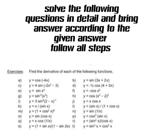 solve the following 
questions in detail and bring 
answer according to the 
given answer 
follow all steps 
Exercises Find the derivative of each of the following functions. 
a) y=cos (-4x) b) y=sin (3x+2π )
c) y=4sin (-2x^2-3) d) y=-1/2cos (4+2x)
e) y=sin x^2 f) y=-cos x^2
9) y=sin^(-2)(x^3) h) y=cos (x^2-2)^2
i) y=3sin^4(2-x)^-1 D y=xcos x
k) y=x/(sin x) 1) y=(sin x)/(1+cos x)
m) y=(1+cos^2x)^6 n) y=sin (1/x)
o) y=sin (cos x) p) y=cos^3(sin x)
q) y=xcos (1/x) r y=(sin^2x)/(cos x)
s) y=(1+sin x)/(1-sin 2x) t) y=sin^3x+cos^3x