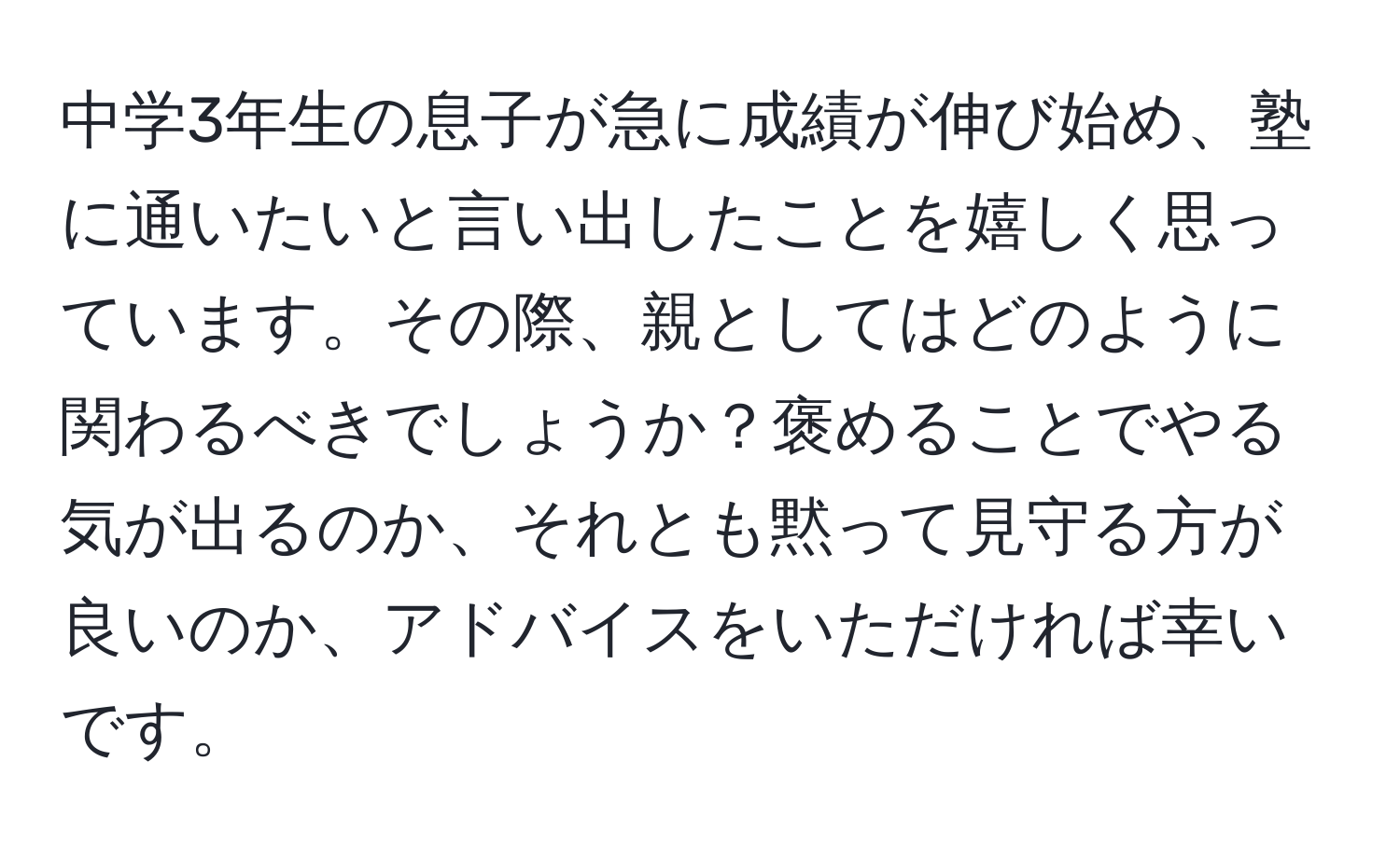 中学3年生の息子が急に成績が伸び始め、塾に通いたいと言い出したことを嬉しく思っています。その際、親としてはどのように関わるべきでしょうか？褒めることでやる気が出るのか、それとも黙って見守る方が良いのか、アドバイスをいただければ幸いです。