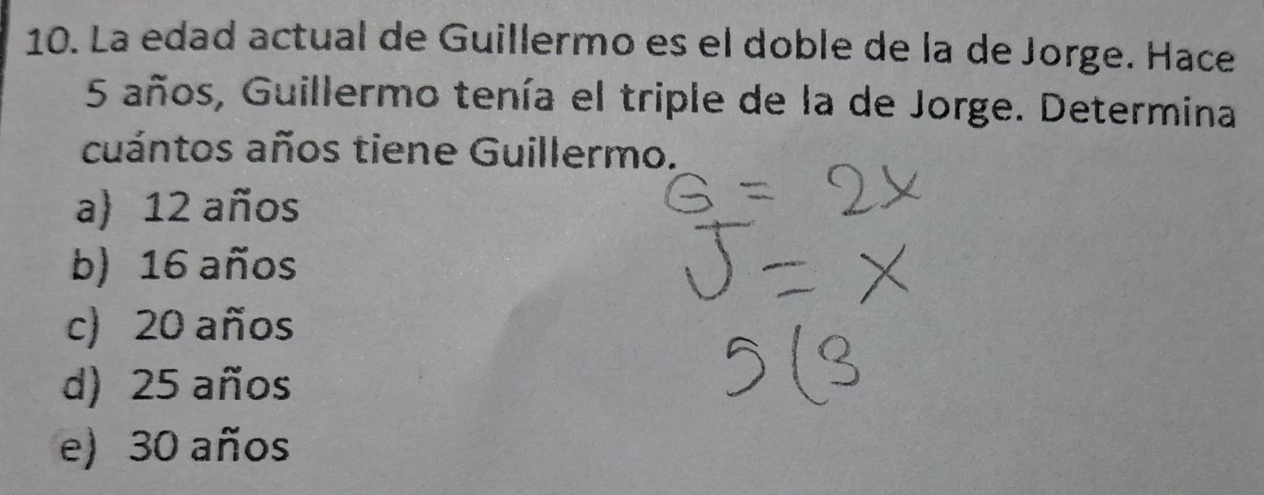 La edad actual de Guillermo es el doble de la de Jorge. Hace
5 años, Guillermo tenía el triple de la de Jorge. Determina
cuántos años tiene Guillermo.
a) 12 años
b) 16 años
c) 20 años
d) 25 años
e) 30 años