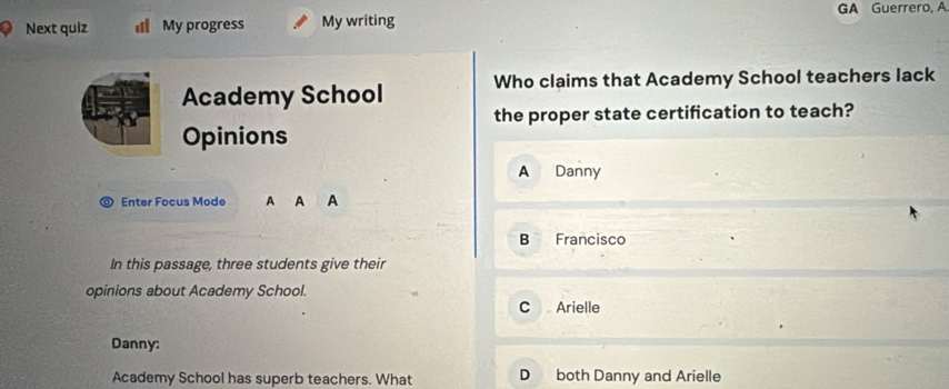 GA Guerrero, A
Next quiz My progress My writing
Academy School Who claims that Academy School teachers lack
the proper state certification to teach?
Opinions
A Danny
Enter Focus Mode
B Francisco
In this passage, three students give their
opinions about Academy School.
C Arielle
Danny:
Academy School has superb teachers. What D both Danny and Arielle