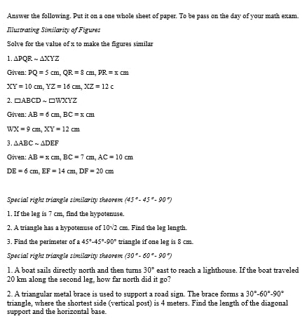 Answer the following. Put it on a one whole sheet of paper. To be pass on the day of your math exam. 
Illustrating Similarity of Figures 
Solve for the value of x to make the figures similar 
1. △ PQRsim △ XYZ
Given: PQ=5cm, QR=8cm, PR=xcm
XY=10cm, YZ=16cm, XZ=12c
2. □ ABCDsim □ WXYZ
Given: AB=6cm, BC=xcm
WX=9cm, XY=12cm
3. △ ABCsim △ DEF
Given: AB=xcm, BC=7cm, AC=10cm
DE=6cm, EF=14cm, DF=20cm
Special right triangle similarity theorem (45°-45°-90°)
1. If the leg is 7 cm, find the hypotenuse. 
2. A triangle has a hypotenuse of 10sqrt(2) cm. Find the leg length. 
3. Find the perimeter of a 45°-45°-90° triangle if one leg is 8 cm. 
Special right triangle similarity theorem (30°-60°-90°)
1. A boat sails directly north and then turns 30° east to reach a lighthouse. If the boat traveled
20 km along the second leg, how far north did it go? 
2. A triangular metal brace is used to support a road sign. The brace forms a 30°-60°-90°
triangle, where the shortest side (vertical post) is 4 meters. Find the length of the diagonal 
support and the horizontal base.