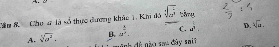 Cho a là số thực dương khác 1. Khi đó sqrt[4](a^(frac 2)3) bằng
C. a^(frac 3)8.
D. sqrt[6](a).
A. sqrt[3](a^2).
B. a^(frac 8)3. 
à nh đề nào sau đây sai?