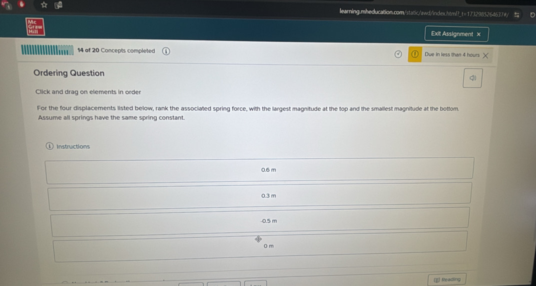 Exit Assignment x 
14 of 20 Concepts completed Due in less than 4 hours
Ordering Question 
Click and drag on elements in order 
For the four displacements listed below, rank the associated spring force, with the largest magnitude at the top and the smallest magnitude at the bottom. 
Assume all springs have the same spring constant. 
Instructions
0.6 m
0.3 m
-0.5 m
0 m
Reading