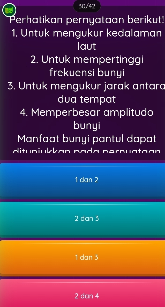 30/42
Perhatikan pernyataan berikut!
1. Untuk mengukur kedalaman
laut
2. Untuk mempertinggi
frekuensi bunyi
3. Untuk mengukur jarak antara
dua tempat
4. Memperbesar amplitudo
bunyi
Manfaat bunyi pantul dapat
dituniukkan pada pernua ta an
1 dan 2
2 dan 3
1 dan 3
2 dan 4