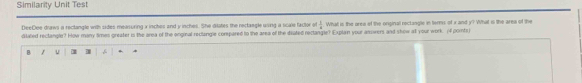 Similarity Unit Test 
DeeDee draws a rectangle with sides measuring x inchos and y inches. She ditites the rectangle using a scale factor of  1/a  What is the area of the original rectangle in terms of x and y? What is the area of the 
ditaled rectangle? How many times greater is the area of the onginal reclangle corepared to the area of the deated rectangle? Explain your asowers and show all your work. (f points 
B 1 u 1 `