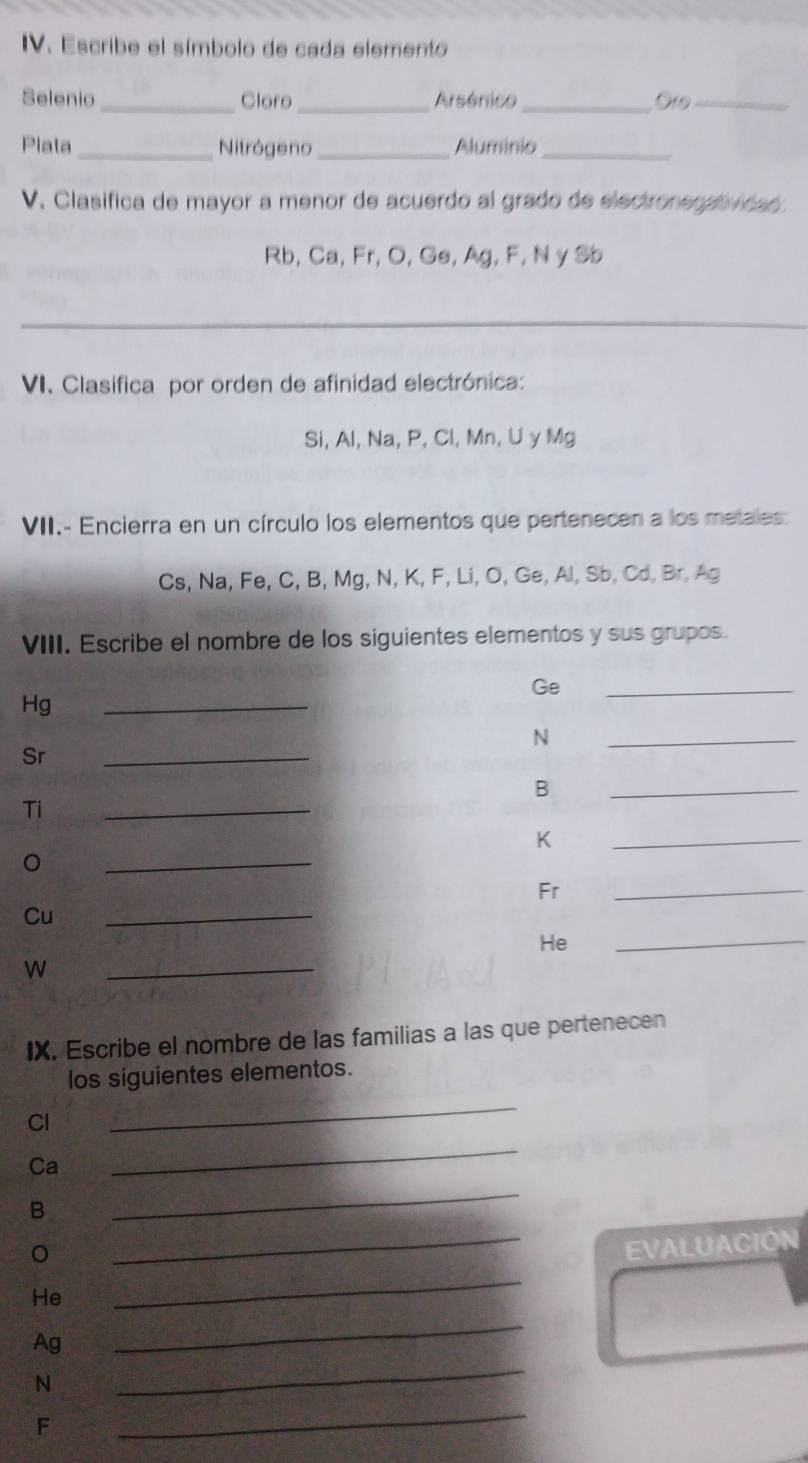 Escribe el símbolo de cada elemento 
Selenio _Cloro _Arsénico_ G19_ 
Plata _Nitrógeno _Aluminio_ 
V. Clasifica de mayor a menor de acuerdo al grado de electronegativioa s
Rb, Ca, Fr, O, Ge, Ag, F, N y Sb
_ 
VI. Clasifica por orden de afinidad electrónica: 
Si, Al, Na, P, Cl, Mn, U y Mg
VII.- Encierra en un círculo los elementos que pertenecen a los metales
Cs, Na, Fe, C, B, Mg, N, K, F, Li, O, Ge, Al, Sb, Cd, Br, Ag
VIII. Escribe el nombre de los siguientes elementos y sus grupos.
Ge
Hg
_ 
_
N
Sr 
_ 
_ 
_ 
_
B
Ti 
_
K
_ 
。 
_ 
Fr 
_ 
Cu 
He 
_ 
w 
_ 
IX. Escribe el nombre de las familias a las que pertenecen 
los siguientes elementos.
Cl
_
Ca
_ 
B 
_ 
_EVALUACIÓN 
He 
_ 
_ 
Ag 
_
N
F
_