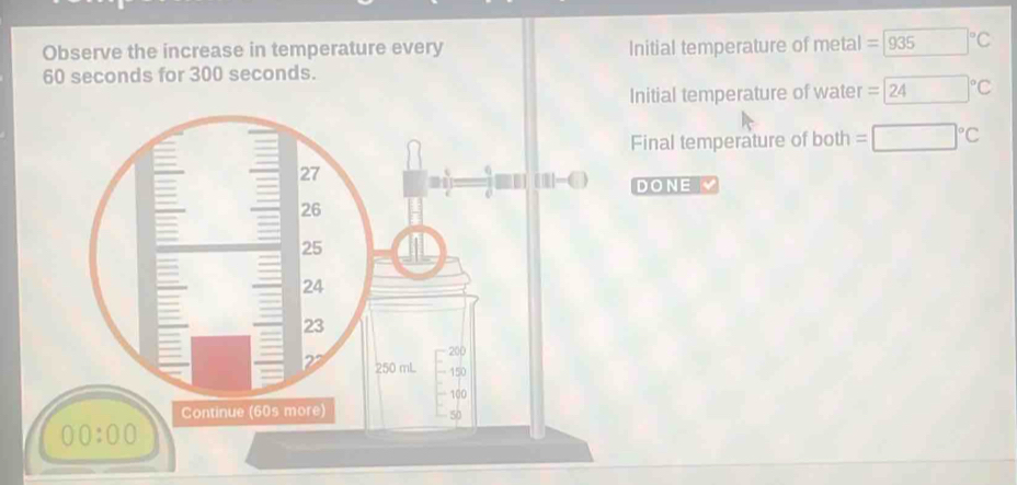 Observe the increase in temperature every Initial temperature of metal =935°C
60 seconds for 300 seconds. 
Initial temperature of water =24°C
Final temperature of both =□°C
111- DONE
200
50 mL 150
100
Continue (60s more)
50
00:00