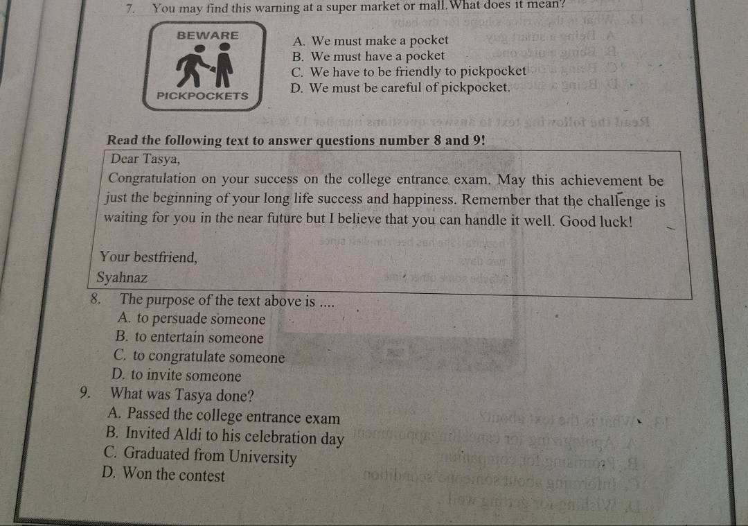 You may find this warning at a super market or mall.What does it mean?
BEWARE A. We must make a pocket
B. We must have a pocket
C. We have to be friendly to pickpocket
PICKPOCKETS D. We must be careful of pickpocket.
Read the following text to answer questions number 8 and 9!
Dear Tasya,
Congratulation on your success on the college entrance exam. May this achievement be
just the beginning of your long life success and happiness. Remember that the challenge is
waiting for you in the near future but I believe that you can handle it well. Good luck!
Your bestfriend,
Syahnaz
8. The purpose of the text above is ....
A. to persuade someone
B. to entertain someone
C. to congratulate someone
D. to invite someone
9. What was Tasya done?
A. Passed the college entrance exam
B. Invited Aldi to his celebration day
C. Graduated from University
D. Won the contest