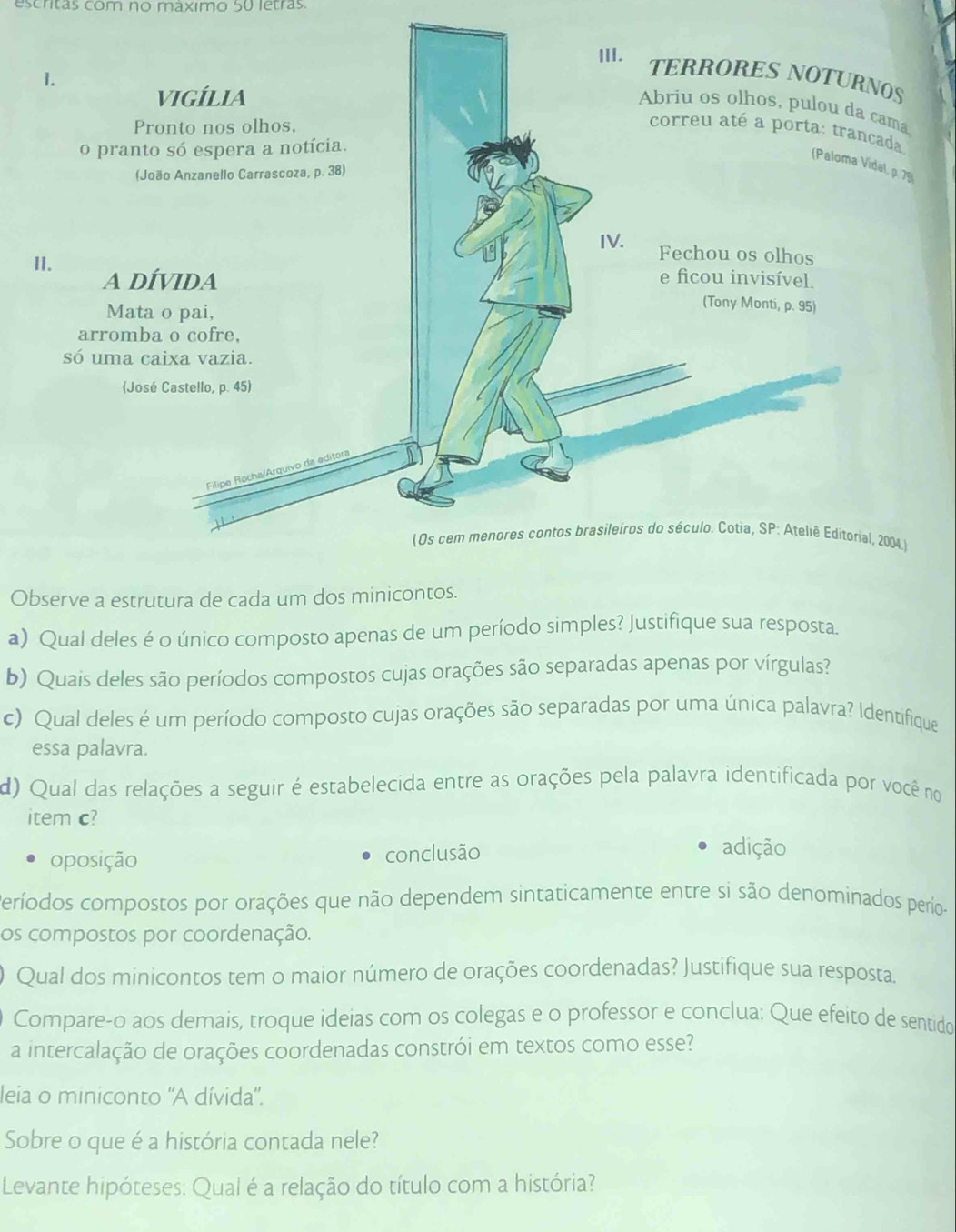 escritas com no máximo 50 letras.
a
79
)
Observe a estrutura de cada um dos minicontos.
a) Qual deles é o único composto apenas de um período simples? Justifique sua resposta.
b) Quais deles são períodos compostos cujas orações são separadas apenas por vírgulas?
c) Qual deles é um período composto cujas orações são separadas por uma única palavra? Identifique
essa palavra.
d) Qual das relações a seguir é estabelecida entre as orações pela palavra identificada por você no
item c?
oposição conclusão
adição
Períodos compostos por orações que não dependem sintaticamente entre si são denominados perío-
os compostos por coordenação.
) Qual dos minicontos tem o maior número de orações coordenadas? Justifique sua resposta.
Compare-o aos demais, troque ideias com os colegas e o professor e conclua: Que efeito de sentido
a intercalação de orações coordenadas constrói em textos como esse?
leia o miniconto 'A dívida".
Sobre o que é a história contada nele?
Levante hipóteses: Qual é a relação do título com a história?