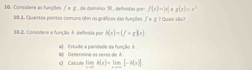 Considere as funções ∫e g, de domínio R , definidas por: f(x)=|x| e g(x)=x^2
10.1. Quantos pontos comuns têm os gráficos das funções ∫e g ? Quais são? 
10.2. Considere a função ½ definida por h(x)=(f+g)(x). 
a) Estude a paridade da função / . 
b) Determine os zeros de / . 
c) Calcule limlimits _xto 0h(x)+limlimits _xto +∈fty [-h(x)].