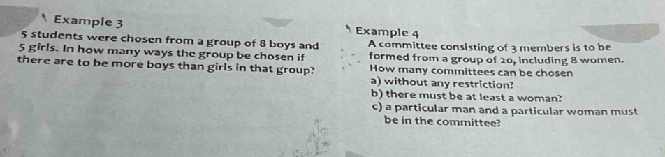 Example 3 Example 4
5 students were chosen from a group of 8 boys and A committee consisting of 3 members is to be
5 girls. In how many ways the group be chosen if formed from a group of 20, including 8 women. 
there are to be more boys than girls in that group? How many committees can be chosen 
a) without any restriction? 
b) there must be at least a woman? 
c) a particular man and a particular woman must 
be in the committee?