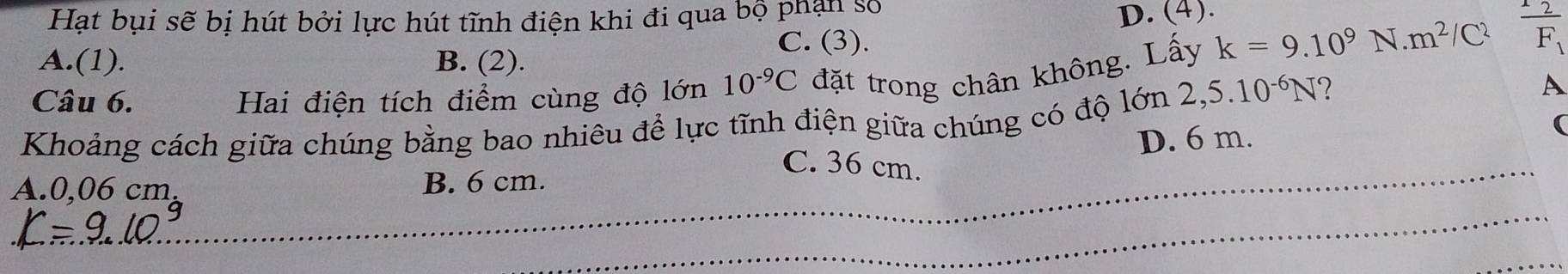 Hạt bụi sẽ bị hút bởi lực hút tĩnh điện khi đi qua bộ phân số
D. (4).
C. (3).
A.(1). B. (2).
Câu 6. Hai điện tích điểm cùng độ lớn 10^(-9)C đặt trong chân không. Lấy k=9.10^9 N..m^2 frac 12F_1
Khoảng cách giữa chúng bằng bao nhiêu để lực tĩnh điện giữa chúng có độ lớn 2,5.10^(-6)N ?
A
D. 6 m.
(
_C. 36 cm.
_
A. 0,06 cm, B. 6 cm.
_