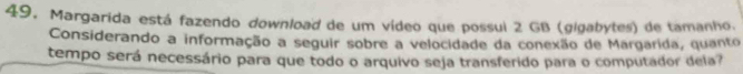 Margarida está fazendo download de um vídeo que possul 2 GB (gigabytes) de tamanho. 
Considerando a informação a seguir sobre a velocidade da conexão de Margarida, quanto 
tempo será necessário para que todo o arquivo seja transferido para o computador dela?