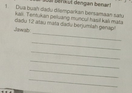 Soal Berikut dengan benar! 
1. Dua buah dadu dilemparkan bersamaan satu 
kali. Tentukan peluang muncul hasil kali mata 
_ 
dadu 12 atau mata dadu berjumlah genap! 
Jawab: 
_ 
_ 
_ 
_ 
_