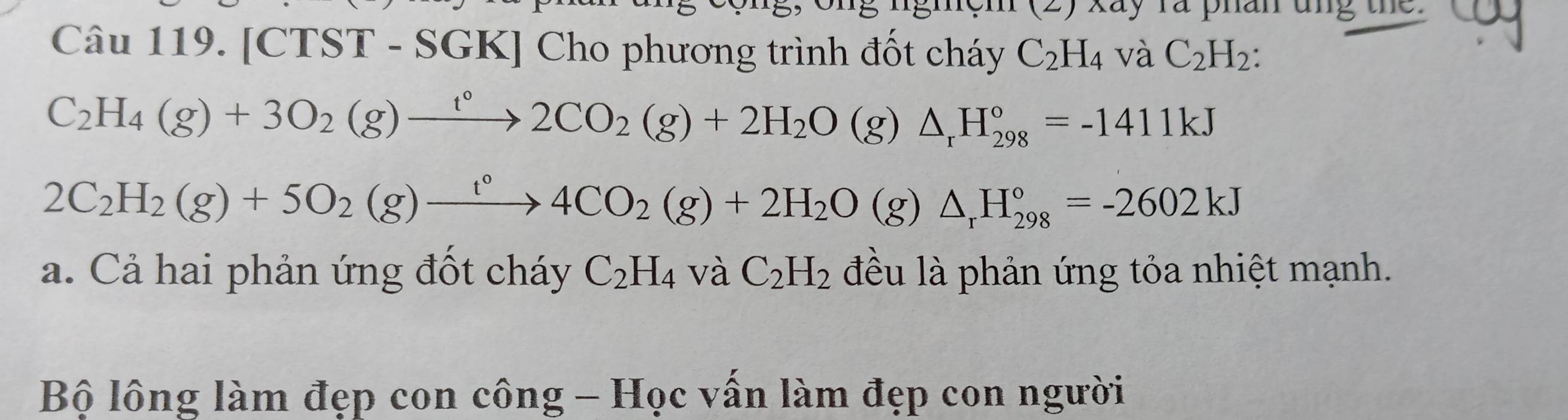 [CTST - : 20 GK] Cho phương trình đốt cháy C_2H_4 và C_2H_2 :
C_2H_4(g)+3O_2(g)xrightarrow t°2CO_2(g)+2H_2O(g)△ _rH_(298)°=-1411kJ
2C_2H_2(g)+5O_2(g)xrightarrow t°4CO_2(g)+2H_2O(g)△ _rH_(298)°=-2602kJ
a. Cả hai phản ứng đốt cháy C_2H_4 và C_2H_2 đều là phản ứng tỏa nhiệt mạnh. 
Bộ lông làm đẹp con công - Học vấn làm đẹp con người