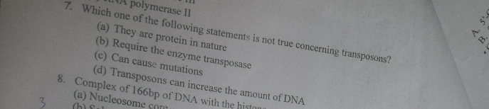 À polymerase II
7. Which one of the following statements is not true concerning transposons? (a) They are protein in nature
A.
Y'
(b) Require the enzyme transposase
(c) Can cause mutations
(d) Transposons can increase the amount of DNA
8. Complex of 166bp of DNA with the histo
(a) Nucleosome com
(h)S