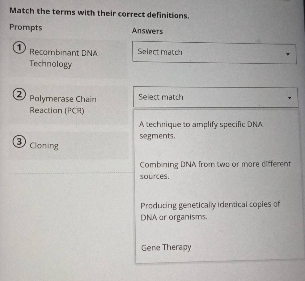 Match the terms with their correct definitions.
Prompts Answers
Recombinant DNA Select match
Technology
② Polymerase Chain Select match
Reaction (PCR)
A technique to amplify specific DNA
segments.
3 Cloning
Combining DNA from two or more different
sources.
Producing genetically identical copies of
DNA or organisms.
Gene Therapy