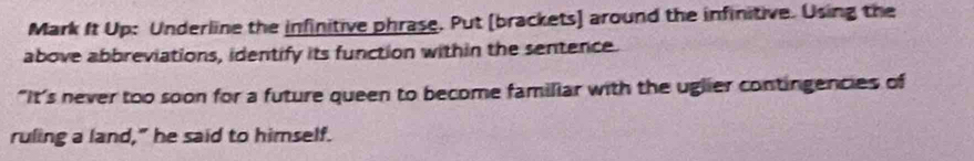 Mark It Up: Underline the infinitive phrase. Put [brackets] around the infinitive. Using the 
above abbreviations, identify its function within the sentence. 
"It’s never too soon for a future queen to become familiar with the uglier contingencies of 
ruling a land," he said to himself.