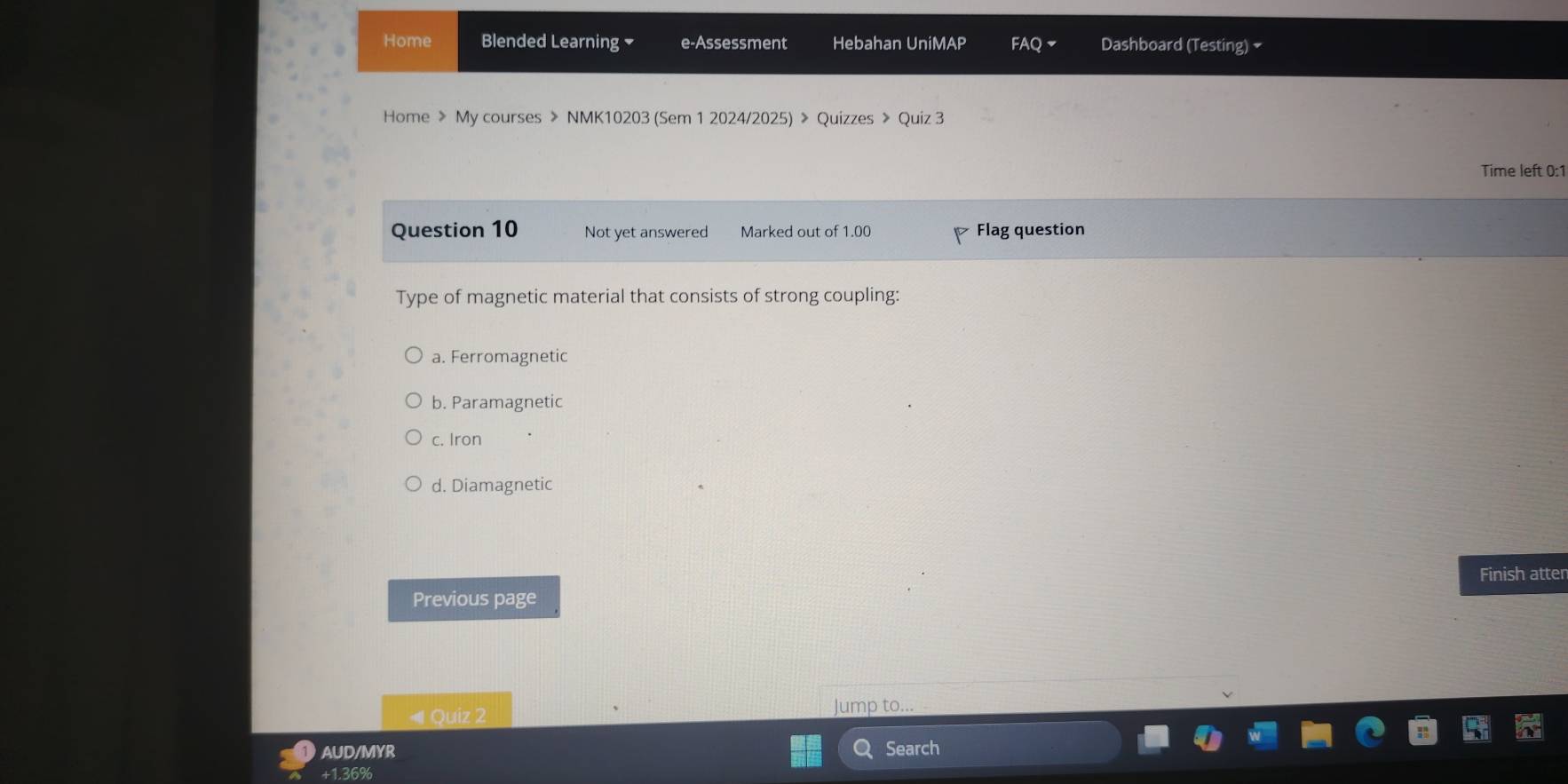 Home Blended Learning e-Assessment Hebahan UniMAP FAQ ▼ Dashboard (Testing) ₹
Home 》 My courses > NMK10203 (Sem 1 2024/2025) > Quizzes > Quiz 3
Time left 0:1
Question 10 Not yet answered Marked out of 1.00 Flag question
Type of magnetic material that consists of strong coupling:
a. Ferromagnetic
b. Paramagnetic
c. Iron
d. Diamagnetic
Finish atter
Previous page