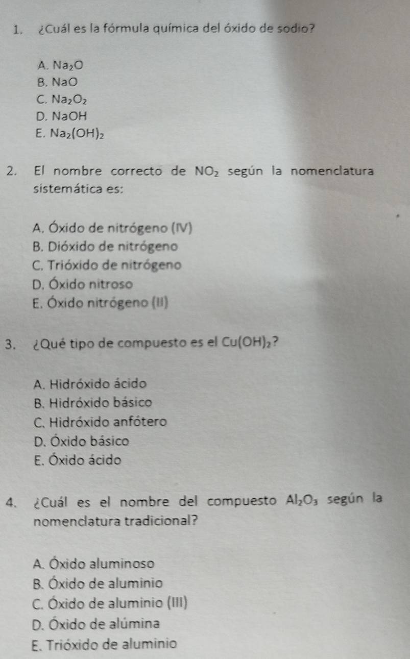 ¿Cuál es la fórmula química del óxido de sodio?
A. Na_2O
B. NaO
C. Na_2O_2
D. NaOH
E. Na_2(OH)_2
2. El nombre correcto de NO_2 según la nomenclatura
sistemática es:
A. Óxido de nitrógeno (IV)
B. Dióxido de nitrógeno
C. Trióxido de nitrógeno
D. Óxido nitroso
E. Óxido nitrógeno (II)
3. ¿Qué tipo de compuesto es el Cu(OH)_2 ,
A. Hidróxido ácido
B. Hidróxido básico
C. Hidróxido anfótero
D. Óxido básico
E. Óxido ácido
4. ¿Cuál es el nombre del compuesto Al_2O_3 según la
nomenclatura tradicional?
A. Óxido aluminoso
B. Óxido de aluminio
C. Óxido de aluminio (III)
D. Óxido de alúmina
E. Trióxido de aluminio