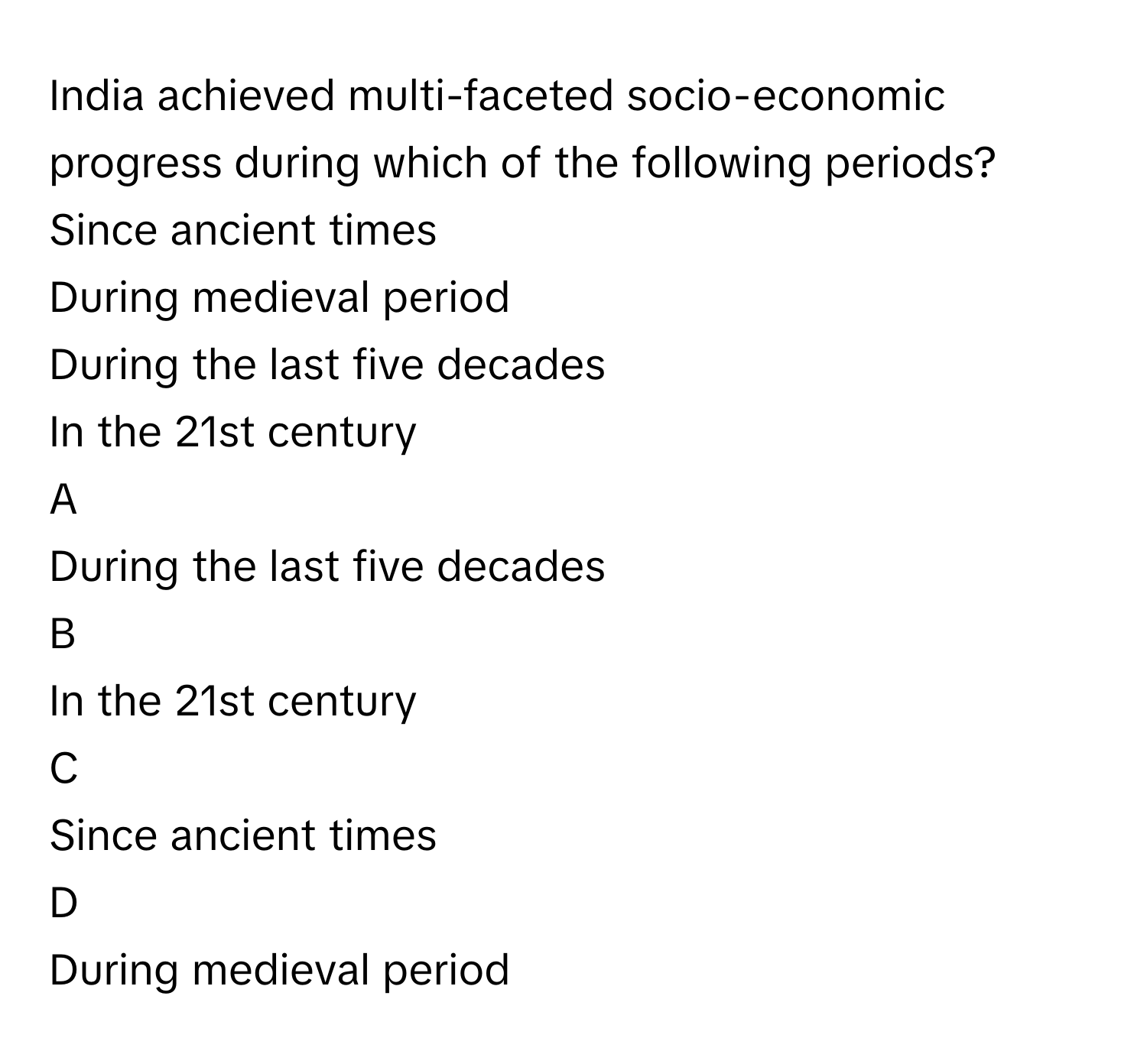 India achieved multi-faceted socio-economic progress during which of the following periods?Since ancient times
During medieval period
During the last five decades
In the 21st century

A  
During the last five decades 


B  
In the 21st century 


C  
Since ancient times 


D  
During medieval period