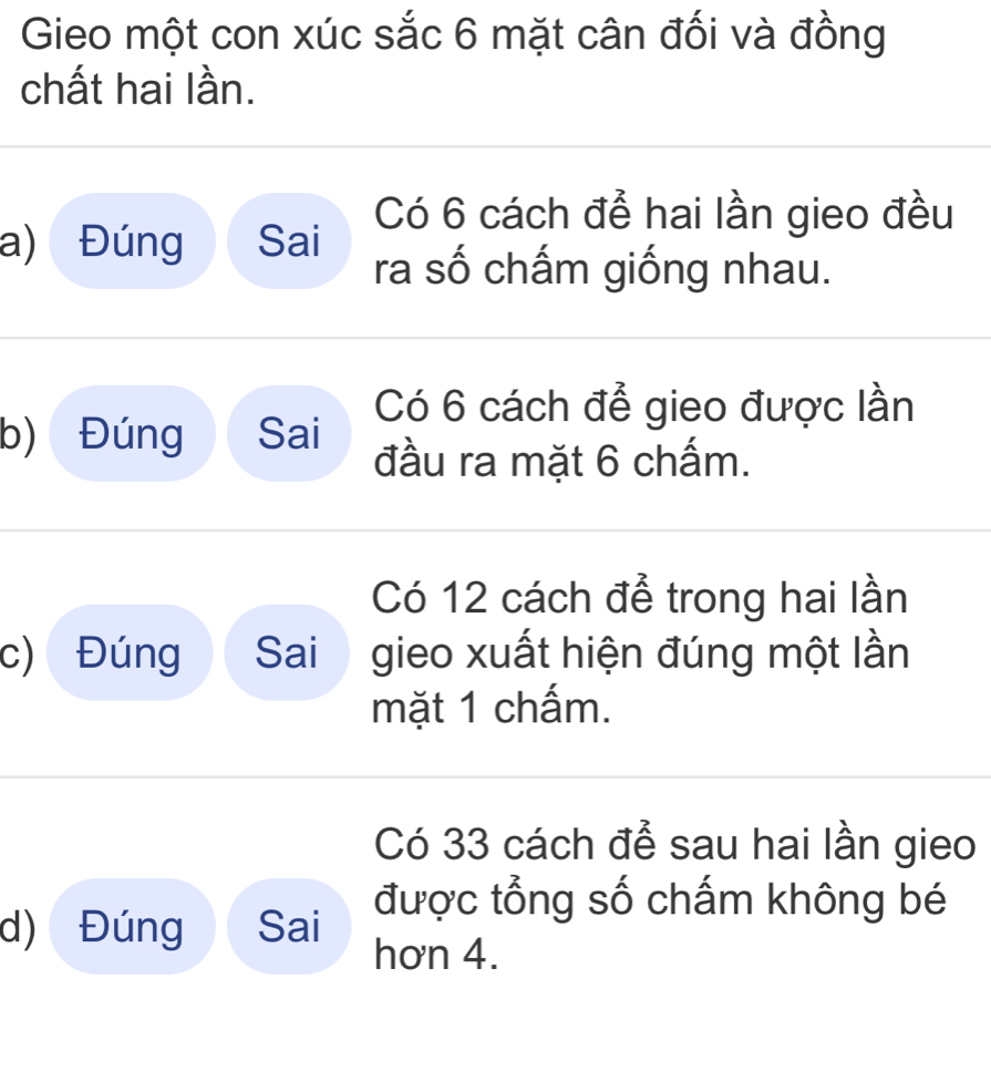 Gieo một con xúc sắc 6 mặt cân đối và đồng 
chất hai lần. 
Có 6 cách để hai lần gieo đều 
a) Đúng Sai ra số chấm giống nhau. 
Có 6 cách để gieo được lần 
b) Đúng Sai đầu ra mặt 6 chấm. 
Có 12 cách để trong hai lần 
c) Đúng Sai gieo xuất hiện đúng một lần 
mặt 1 chấm. 
Có 33 cách để sau hai lần gieo 
d) Đúng Sai được tổng số chấm không bé 
hơn 4.