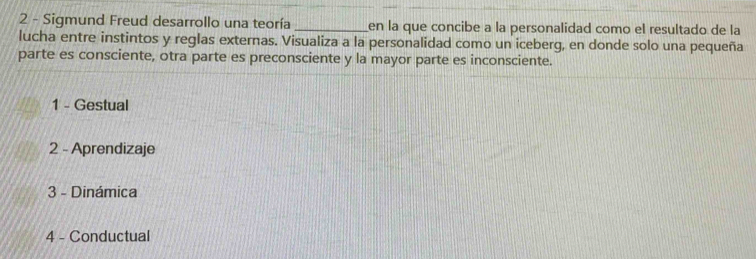 Sigmund Freud desarrollo una teoría _en la que concibe a la personalidad como el resultado de la
lucha entre instintos y reglas externas. Visualiza a la personalidad como un iceberg, en donde solo una pequeña
parte es consciente, otra parte es preconsciente y la mayor parte es inconsciente.
1 - Gestual
2 - Aprendizaje
3 - Dinámica
4 - Conductual