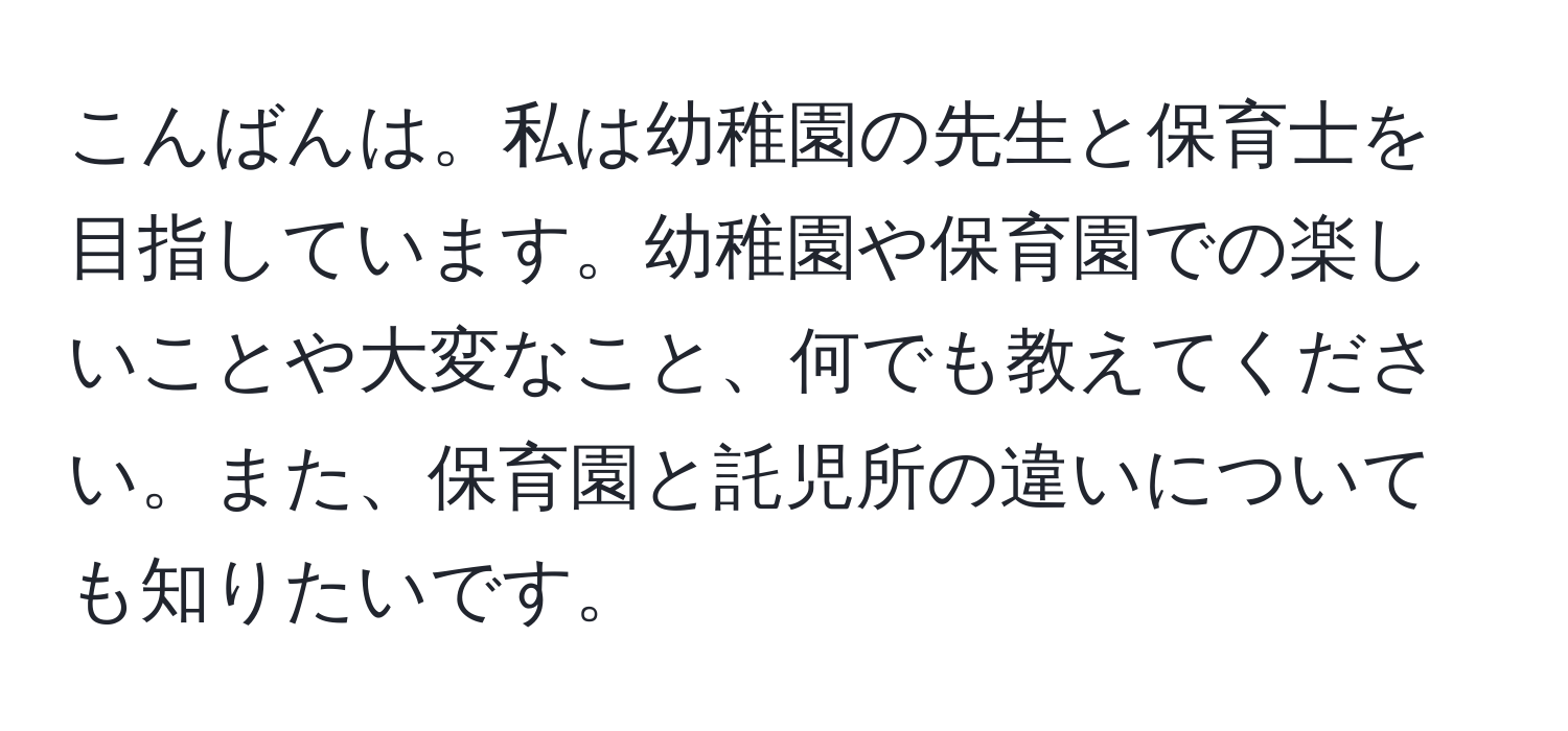 こんばんは。私は幼稚園の先生と保育士を目指しています。幼稚園や保育園での楽しいことや大変なこと、何でも教えてください。また、保育園と託児所の違いについても知りたいです。