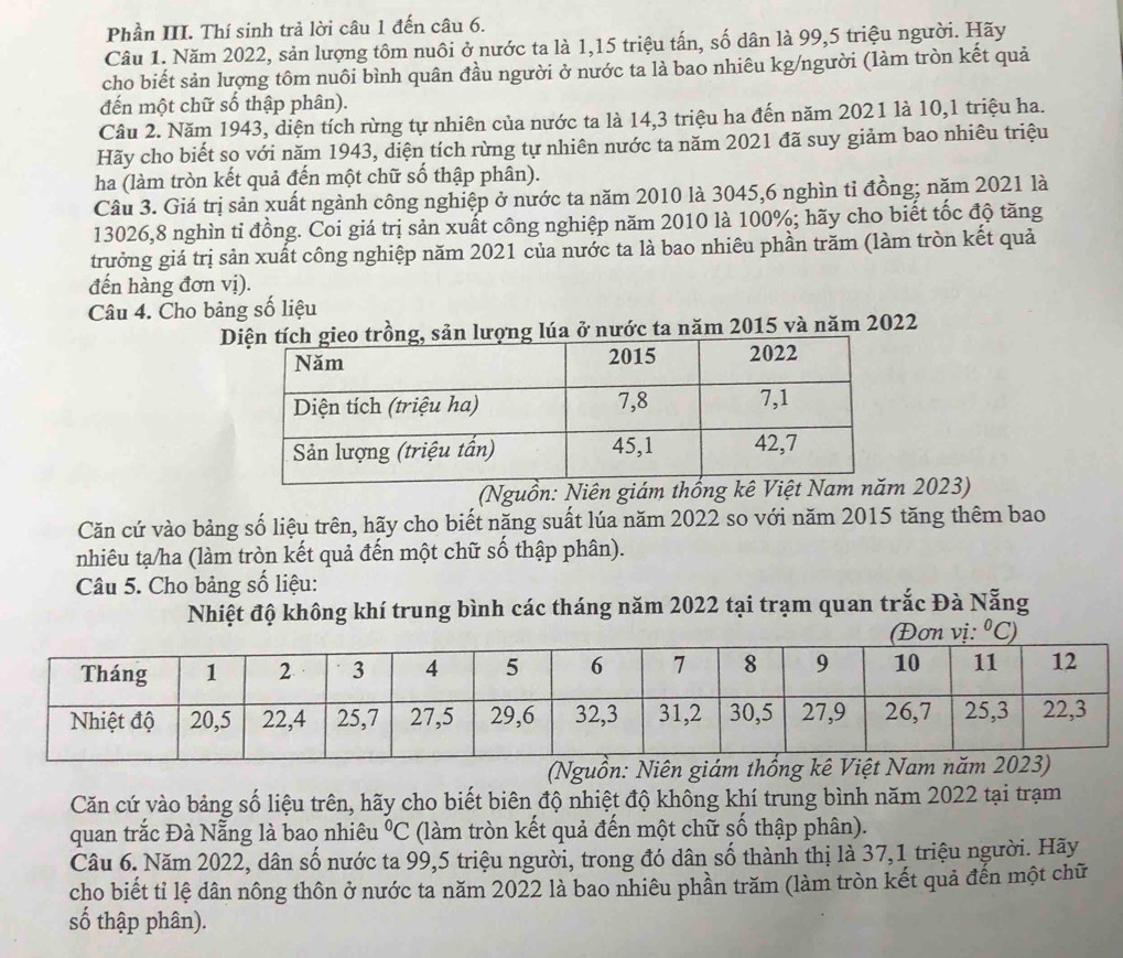 Phần III. Thí sinh trả lời câu 1 đến câu 6.
Câu 1. Năm 2022, sản lượng tôm nuôi ở nước ta là 1,15 triệu tấn, số dân là 99,5 triệu người. Hãy
cho biết sản lượng tôm nuôi bình quân đầu người ở nước ta là bao nhiêu kg/người (làm tròn kết quả
đến một chữ số thập phân).
Câu 2. Năm 1943, diện tích rừng tự nhiên của nước ta là 14,3 triệu ha đến năm 2021 là 10,1 triệu ha.
Hãy cho biết sọ với năm 1943, diện tích rừng tự nhiên nước ta năm 2021 đã suy giảm bao nhiêu triệu
ha (làm tròn kết quả đến một chữ số thập phân).
Câu 3. Giá trị sản xuất ngành công nghiệp ở nước ta năm 2010 là 3045,6 nghìn tỉ đồng; năm 2021 là
13026,8 nghìn tỉ đồng. Coi giá trị sản xuất công nghiệp năm 2010 là 100%; hãy cho biết tốc độ tăng
trưởng giá trị sản xuất công nghiệp năm 2021 của nước ta là bao nhiêu phần trăm (làm tròn kết quả
đến hàng đơn vị).
Câu 4. Cho bảng số liệu
Dlúa ở nước ta năm 2015 và năm 2022
(Nguồn: Niên giám thống  2023)
Căn cứ vào bảng số liệu trên, hãy cho biết năng suất lúa năm 2022 so với năm 2015 tăng thêm bao
nhiêu tạ/ha (làm tròn kết quả đến một chữ số thập phân).
Câu 5. Cho bảng số liệu:
Nhiệt độ không khí trung bình các tháng năm 2022 tại trạm quan trắc Đà Nẵng
(Nguồn: Niên 
Căn cứ vào bảng số liệu trên, hãy cho biết biên độ nhiệt độ không khí trung bình năm 2022 tại trạm
quan trắc Đà Nẵng là bao nhiêu°C (làm tròn kết quả đến một chữ số thập phân).
Câu 6. Năm 2022, dân số nước ta 99,5 triệu người, trong đó dân số thành thị là 37,1 triệu người. Hãy
cho biết tỉ lệ dân nông thôn ở nước ta năm 2022 là bao nhiêu phần trăm (làm tròn kết quả đến một chữ
số thập phân).