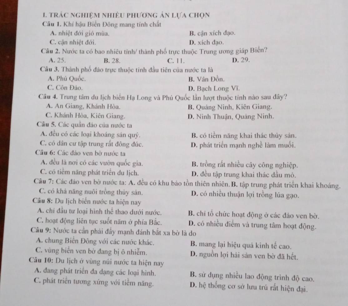 trác nghiệm nhiÈU phương án lựa chọn
Câu 1. Khí hậu Biển Đông mang tính chất
A. nhiệt đới gió mùa. B. cận xích đạo.
C. cận nhiệt đới. D. xích đạo.
Câu 2. Nước ta có bao nhiêu tỉnh/ thành phố trực thuộc Trung ương giáp Biển?
A. 25. B. 28. C. 11. D. 29.
Câu 3. Thành phố đảo trực thuộc tinh đầu tiên của nước ta là
A. Phú Quốc. B. Vân Đồn.
C. Côn Đảo. D. Bạch Long Vĩ.
Câu 4. Trung tâm du lịch biển Hạ Long và Phú Quốc lần lượt thuộc tinh nào sau đây?
A. An Giang, Khánh Hòa. B. Quảng Ninh, Kiên Giang.
C. Khánh Hòa, Kiên Giang. D. Ninh Thuận, Quảng Ninh.
Câu 5. Các quần đảo của nước ta
A. đều có các loại khoáng sản quý. B. có tiểm năng khai thác thủy sản.
C. có dân cư tập trung rất đông đúc. D. phát triển mạnh nghề làm muối.
Câu 6: Các đảo ven bờ nước ta
A. đều là nơi có các vườn quốc gia. B. trồng rất nhiều cây công nghiệp.
C. có tiểm năng phát triển du lịch. D. đều tập trung khai thác dầu mỏ.
Câu 7: Các đảo ven bờ nước ta: A. đều có khu bảo tồn thiên nhiên.B. tập trung phát triển khai khoáng.
C. có khả năng nuôi trồng thủy sản. D. có nhiều thuận lợi trồng lúa gạo.
Câu 8: Du lịch biển nước ta hiện nay
A. chi đầu tư loại hình thể thao dưới nước. B. chi tổ chức hoạt động ở các đảo ven bờ.
C. hoạt động liên tục suốt năm ở phía Bắc. D. có nhiều điểm và trung tâm hoạt động.
Câu 9: Nước ta cần phải đầy mạnh đánh bắt xa bờ là do
A. chung Biển Đông với các nước khác. B. mang lại hiệu quả kinh tế cao.
C. vùng biển ven bờ đang bị ô nhiễm. D. nguồn lợi hải sản ven bờ đã hết.
Câu 10: Du lịch ở vùng núi nước ta hiện nay
A. đang phát triển đa dạng các loại hình. B. sử dụng nhiều lao động trình độ cao.
C. phát triển tương xứng với tiềm năng. D. hệ thống cơ sở lưu trú rất hiện đại.