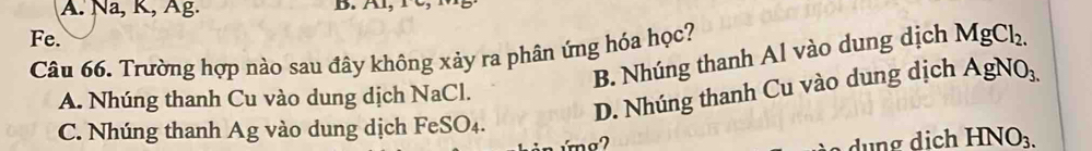 A. Na, K, Âg. B. A, r,
Fe.
Câu 66. Trường hợp nào sau đây không xảy ra phân ứng hóa học? B. Nhúng thanh Al vào dung dịch MgCl_2.
D. Nhúng thanh Cu vào dung dịch AgNO_3.
A. Nhúng thanh Cu vào dung dịch NaCl.
C. Nhúng thanh Ag vào dung dịch FeSO₄.
i h HNO_3.