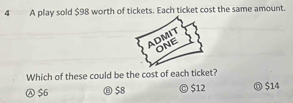 A play sold $98 worth of tickets. Each ticket cost the same amount.
Which of these could be the cost of each ticket?
Ⓐ $6 Ⓑ $8 © $12 Ⓓ $14