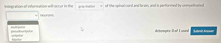 Integration of information will occur in the gray matter of the spinal cord and brain, and is performed by unmyelinated
neurons.
multipolar
pseudounipolar Attempts: 0 of 1 used Submit Answer
unipolar
bipolar