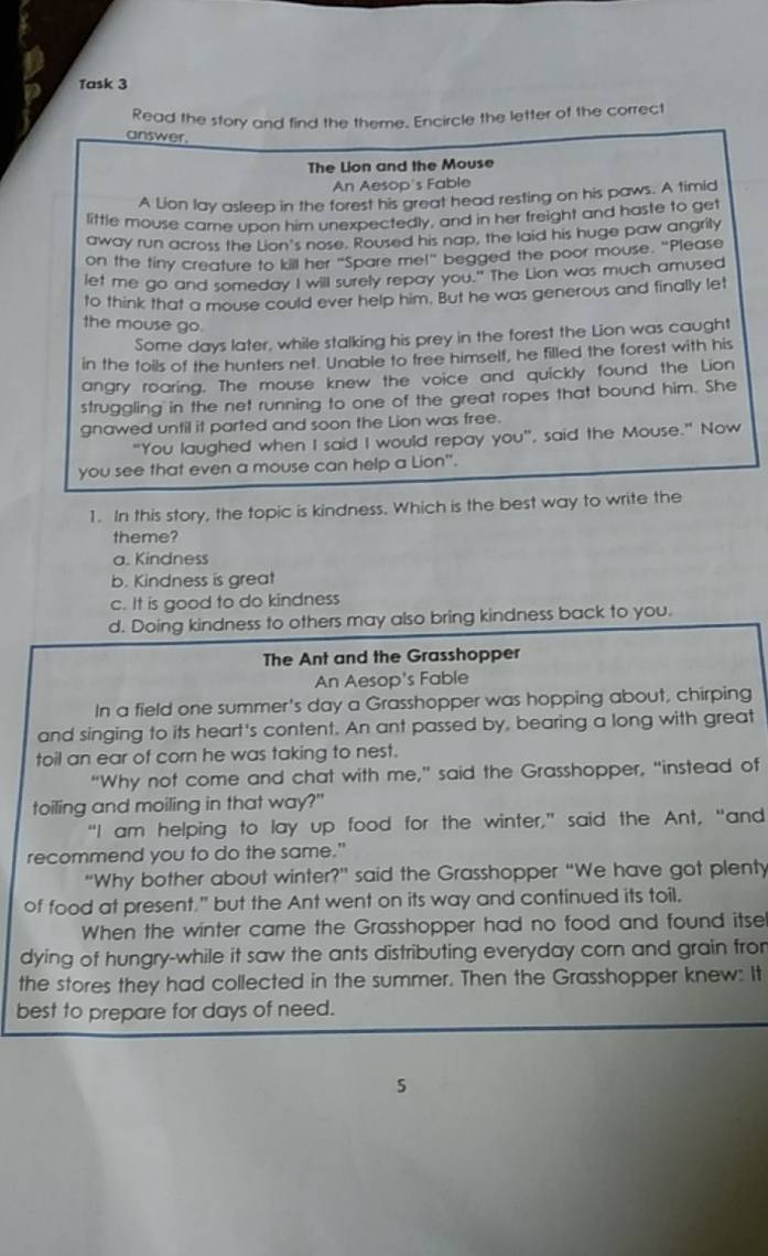 Task 3
Read the story and find the theme. Encircle the letter of the correct
answer.
The Lion and the Mouse
An Aesop's Fable
A Lion lay asleep in the forest his great head resting on his paws. A timid
little mouse came upon him unexpectedly, and in her freight and haste to ge
away run across the Lion's nose. Roused his nap, the laid his huge paw angrily
on the tiny creature to kill her "Spare me!" begged the poor mouse. "Please
let me go and someday I will surely repay you." The Lion was much amused
to think that a mouse could ever help him. But he was generous and finally let
the mouse go.
Some days later, while stalking his prey in the forest the Lion was caught
in the toils of the hunters net. Unable to free himself, he filled the forest with his
angry roaring. The mouse knew the voice and quickly found the Lion
struggling in the net running to one of the great ropes that bound him. She
gnawed until it parted and soon the Lion was free.
"You laughed when I said I would repay you", said the Mouse." Now
you see that even a mouse can help a Lion".
1. In this story, the topic is kindness. Which is the best way to write the
theme?
a. Kindness
b. Kindness is great
c. It is good to do kindness
d. Doing kindness to others may also bring kindness back to you.
The Ant and the Grasshopper
An Aesop's Fable
In a field one summer's day a Grasshopper was hopping about, chirping
and singing to its heart's content. An ant passed by, bearing a long with great
toil an ear of corn he was taking to nest.
“Why not come and chat with me,” said the Grasshopper, “instead of
toiling and moiling in that way?"
“I am helping to lay up food for the winter,” said the Ant, “and
recommend you to do the same."
“Why bother about winter?” said the Grasshopper “We have got plenty
of food at present." but the Ant went on its way and continued its toil.
When the winter came the Grasshopper had no food and found itse
dying of hungry-while it saw the ants distributing everyday corn and grain fror
the stores they had collected in the summer. Then the Grasshopper knew: It
best to prepare for days of need.
5