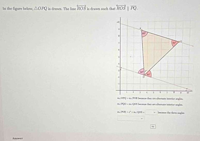 In the figure below, △ OPQ is drawn. The line overleftrightarrow ROS is drawn such that overleftrightarrow ROS||overline PQ.
m∠ PQO=m∠ QOS because they are alternate interior angles.
m∠ POR+x^2+m∠ QOS=□ because the three angles
try
Answer