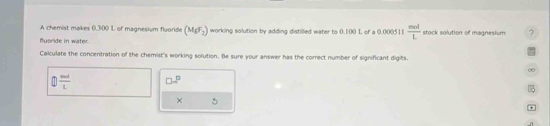 A chemist makes 0.300 L of magnesium fluoride (MgF_2) working solution by adding distilled water to 0.100 L of a 0.000511  mol/L  stock solution of magnesium ? 
fluoride in water. 
Calculate the concentration of the chemist's working solution. Be sure your answer has the correct number of significant digits. 
∞
 mol/L 
□ sqrt()m^(□) 
× 5