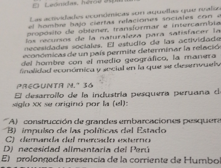 Leónidas, héroe espan
Las actividades económicas son aquellas que realiza
el hombre bajo ciertas relaciones sociales con e
propósito de obtener, transformar e intercambia
los recursos de la naturaleza para satisfacer la
necesidades sociales. El estudio de las actividade
económicas de un país permite determinar la relación
del hombre con el medio geográfico, la manera
finalidad económica y social en la que se desenvuely
PREGUNTA N.º 36
El desarrollo de la industría pesquera peruana d
siglo xx se originó por la (el):
A) construcción de grandes embarcaciones pesquera
B) impulso de las políticas del Estado
C) demanda del mercado externo
D) necesidad alimentaria del Perú
E) prolongada presencia de la corriente de Humbol