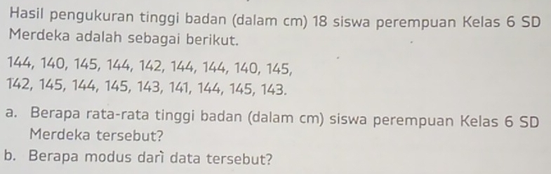 Hasil pengukuran tinggi badan (dalam cm) 18 siswa perempuan Kelas 6 SD 
Merdeka adalah sebagai berikut.
144, 140, 145, 144, 142, 144, 144, 140, 145,
142, 145, 144, 145, 143, 141, 144, 145, 143. 
a. Berapa rata-rata tinggi badan (dalam cm) siswa perempuan Kelas 6 SD 
Merdeka tersebut? 
b. Berapa modus darì data tersebut?