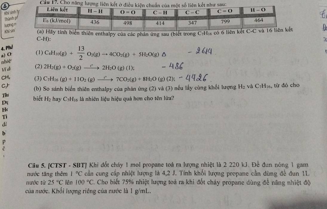 Cho năng lượng liên
Khí sinh
Thành 
lượng 
Khí sintính biến thiên enthalpy của các phản ứng sau (biết trong C_7H_16 có 6   
C-H): λ
4. Phả
a) O: (1) C_4H_10(g)+ 13/2 O_2(g)to 4CO_2(g)+5H_2O(g) D
nhiệ
Ví dì (2) 2H_2(g)+O_2(g)xrightarrow f°2H_2O(g)(l);
CH₄ (3) C_7H_16(g)+11O_2(g)xrightarrow 1°7CO_2(g)+8H_2O (g)(2);
C₃H (b) So sánh biến thiên enthalpy của phản ứng (2) và (3) nếu lấy cùng khối lượng H_2 và C_7H_16 , từ đó cho
Thi biết H_2 hay C_7H_16 là nhiên liệu hiệu quả hơn cho tên lửa?
Dự
H(
Ti
dì
b
P
c
Câu 5. [CTST - SBT] Khi đốt cháy 1 mol propane toả ra lượng nhiệt là 2 220 kJ. Để đun nóng 1 gam
nước tăng thêm 1°C cần cung cấp nhiệt lượng là 4,2 J. Tính khối lượng propane cần dùng để đun 1L
nước từ 25°C lên 100°C. Cho biết 75% nhiệt lượng toả ra khi đốt cháy propane dùng đề nâng nhiệt độ
của nước. Khối lượng riêng của nước là 1 g/mL.