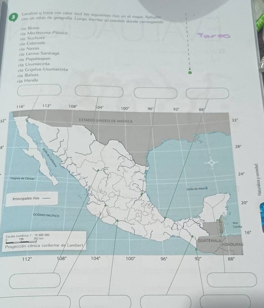 Localiza y traza con color azul los siguientes ríos en el mapa. Apóyate
con un atlas de geografía. Luego, escribe su nombre donde corresponde
rio Bravo
ría Moctezuma-Pánuco
río Suchiate
río Colorado
río Nazas
río Lerma-Santiago
rio Papaloapan
río Usumacinta
río Grijalva-Usumacinta
río Balsas
rio Hondo
32°
8°
T
Esc
Pr