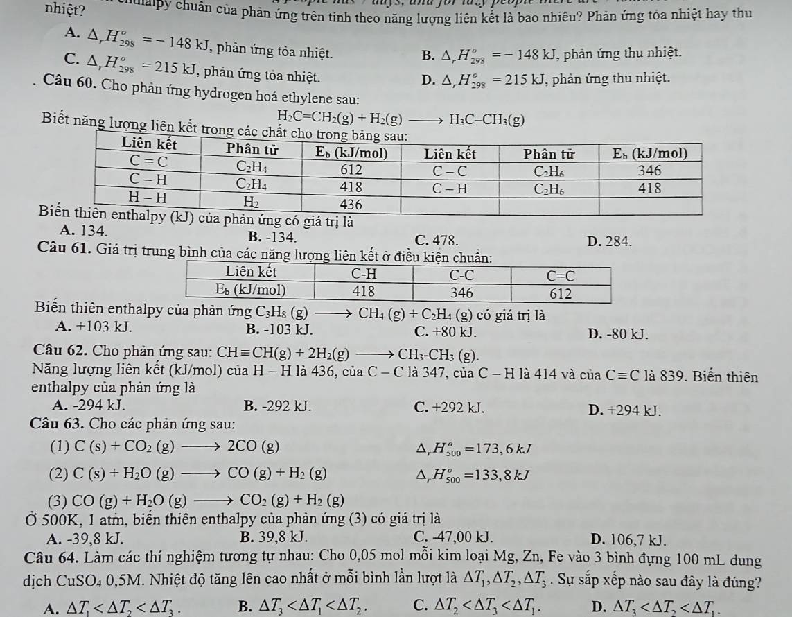 nhiệt? *     cun của phản ứng trên tinh theo năng lượng liên kết là bao nhiêu? Phản ứng tòa nhiệt hay thu
A. △ _rH_(298)^o=-148kJ phản ứng tòa nhiệt.
B. △ _rH_(298)^o=-148kJ T, phản ứng thu nhiệt.
C. △ _rH_(298)^o=215kJ , phản ứng tỏa nhiệt.
D. △ _rH_(298)°=215kJ , phản ứng thu nhiệt.
Câu 60. Cho phản ứng hydrogen hoá ethylene sau:
H_2C=CH_2(g)+H_2(g)to H_3C-CH_3(g)
Biết năng lượng liên kết tron
A. 134. B. -134. C. 478. D. 284.
Câu 61. Giá trị trung bình của các năng lượng liên kết ở điều kiện chuẩn:
Biến thiên enthalpy của phản ứng C_3H_8(g)to CH_4(g)+C_2H_4 (g) có giá trị là
A. +103 kJ. B. -103 kJ. C. +80 kJ. D. -80 kJ.
Câu 62. Cho phản ứng sau: CHequiv CH(g)+2H_2(g)to CH_3-CH_3( g).
Năng lượng liên kết (kJ/mol) của H - H là 436, của C-C là 347, của C-H là 414 và ciaCequiv C là 839. Biến thiên
enthalpy của phản ứng là
A. -294 kJ. B. -292 kJ. C. +292 kJ. D. +294 kJ.
Câu 63. Cho các phản ứng sau:
(1) C(s)+CO_2(g)to 2CO(g) ^ H_(500)^o=173,6kJ
(2) C(s)+H_2O(g)to CO(g)+H_2(g) △ _rH_(500)^o=133,8kJ
(3) CO(g)+H_2O(g)to CO_2(g)+H_2(g)
Ở 500K, 1 atm, biến thiên enthalpy của phản ứng (3) có giá trị là
A. -39,8 kJ. B. 39,8 kJ. C. -47,00 kJ. D. 106,7 kJ.
Câu 64. Làm các thí nghiệm tương tự nhau: Cho 0,05 mol mỗi kim loại Mg, Zn, Fe vào 3 bình đựng 100 mL dung
dịch a CuSO_4 40,5M. Nhiệt độ tăng lên cao nhất ở mỗi bình lần lượt là △ T_1,△ T_2,△ T_3. Sự sắp xếp nào sau đây là đúng?
A. △ T_1 B. △ T_3 C. △ T_2 D. △ T_3