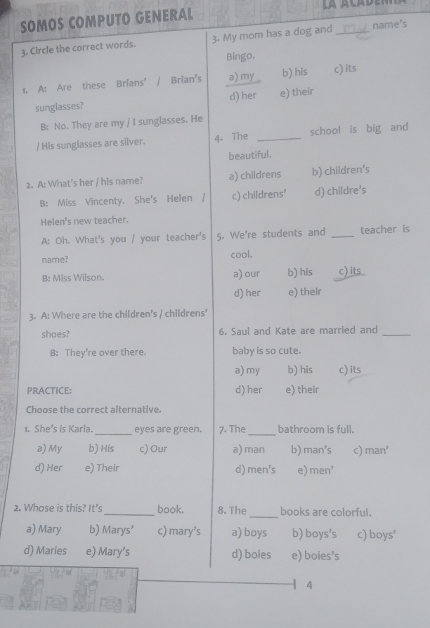 SOMOS COMPUTO GENERAL
3. Circle the correct words. 3. My mom has a dog and _name's
Bingo.
1. A: Are these Brians’ Brian’s a) my b) his c) its
sunglasses? d) her e) their
B: No. They are my / I sunglasses. He
/ His sunglasses are silver. 4. The _school is big and
beautiful.
2. A: What’s her / his name? a) childrens b) children's
B: Miss Vincenty. She's Helen / c) childrens’ d) childre’s
Helen's new teacher.
A: Oh. What's you / your teacher's 5. We're students and _teacher is
name? cool.
B: Miss Wilson. a) our b) his c) its
d) her e) their
3. A: Where are the children’s / childrens’
shoes? 6. Saul and Kate are married and_
B: They're over there. baby is so cute.
a) my b) his c) its
PRACTICE: d) her e) their
Choose the correct alternative.
1. She’s is Karla._ eyes are green. 7. The_ bathroom is full.
a) My b) His c) Our a) man b) man's c) man' 
d) Her e) Their d) men's e) men' 
2. Whose is this? It’s_ book. 8. The_ books are colorful.
a) Mary b) Marys’ c) mary’s a) boys b) boys's c) boys'
d) Maries e) Mary’s d) boies e) boies's
4