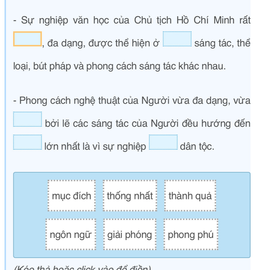 Sự nghiệp văn học của Chủ tịch Hồ Chí Minh rất
□ , đa dạng, được thể hiện ở □ sáng tác, thể
loại, bút pháp và phong cách sáng tác khác nhau.
- Phong cách nghệ thuật của Người vừa đa dạng, vừa
beginarrayr a+a+a+a+a+a+a+a=a+a= (n+□ )/a+b  =frac □ frac □ frac n=frac  a/2   a/2  b+a+a+a+a+a+a+b+a+a+b+a bởi lẽ các sáng tác của Người đều hướng đến
=□ lớn nhất là vì sự nghiệp =□ dân tộc.
mục đích thống nhất thành quả
ngôn ngữ giải phóng phong phú
(Kóo thỏ hoặo click vào đổ điền)