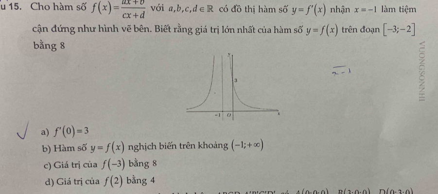 Cho hàm số f(x)= (ax+b)/cx+d  với a,b,c,d∈ R có đồ thị hàm số y=f'(x) nhận x=-1 làm tiệm
cận đứng như hình vẽ bên. Biết rằng giá trị lớn nhất của hàm số y=f(x) trên đoạn [-3;-2]
bằng 8
a) f'(0)=3
b) Hàm số y=f(x) nghịch biến trên khoảng (-1;+∈fty )
c) Giá trị của f(-3) bằng 8
d) Giá trị của f(2) bằng 4
4(0.0.0) B(3.0.0) D(0.3.0)